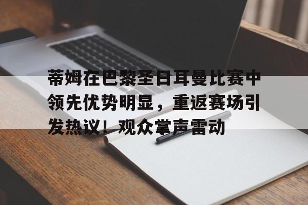包含蒂姆在巴黎圣日耳曼比赛中领先优势明显，重返赛场引发热议！观众掌声雷动的词条-爱游戏官方首页