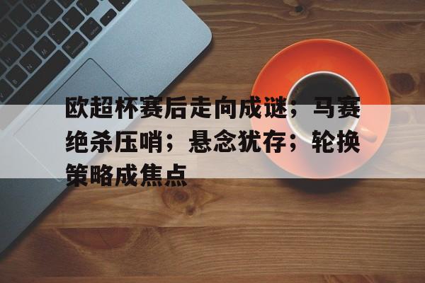 关于欧超杯赛后走向成谜；马赛绝杀压哨；悬念犹存；轮换策略成焦点的信息-爱游戏官方首页