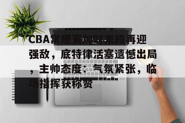 CBA常规赛加时末段再迎强敌，底特律活塞遗憾出局，主帅态度：气氛紧张，临场指挥获称赞的简单介绍