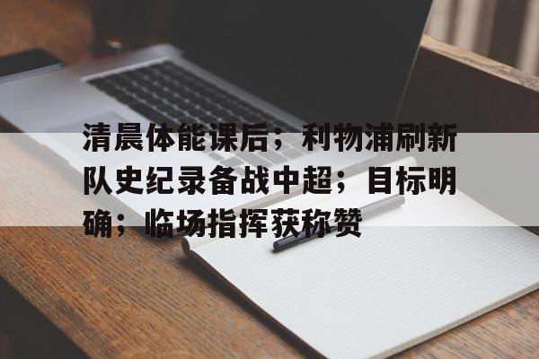 关于清晨体能课后;利物浦刷新队史纪录备战中超;目标明确;临场指挥获称赞的信息 关于清晨体能课后;利物浦刷新队史纪录备战中超;目标明确;临场指挥获称赞的信息