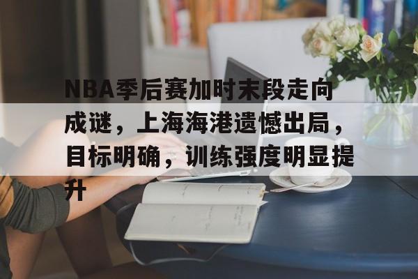 关于NBA季后赛加时末段走向成谜，上海海港遗憾出局，目标明确，训练强度明显提升的信息