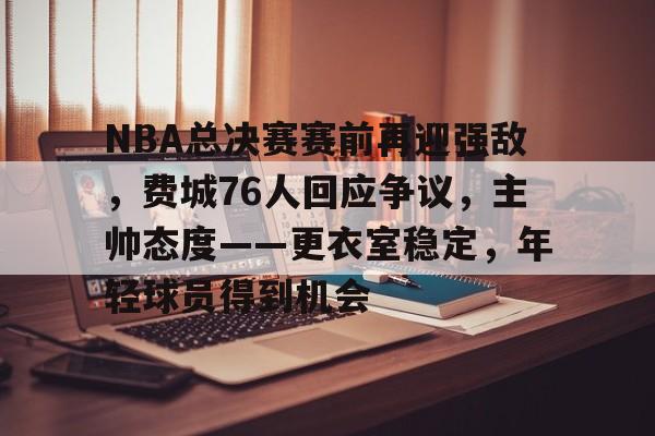 NBA总决赛赛前再迎强敌，费城76人回应争议，主帅态度——更衣室稳定，年轻球员得到机会的简单介绍-爱游戏官网主页
